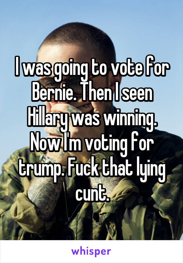 I was going to vote for Bernie. Then I seen Hillary was winning. Now I'm voting for trump. Fuck that lying cunt.