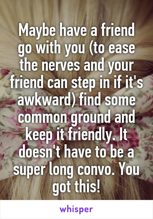 Maybe have a friend go with you (to ease the nerves and your friend can step in if it's awkward) find some common ground and keep it friendly. It doesn't have to be a super long convo. You got this!