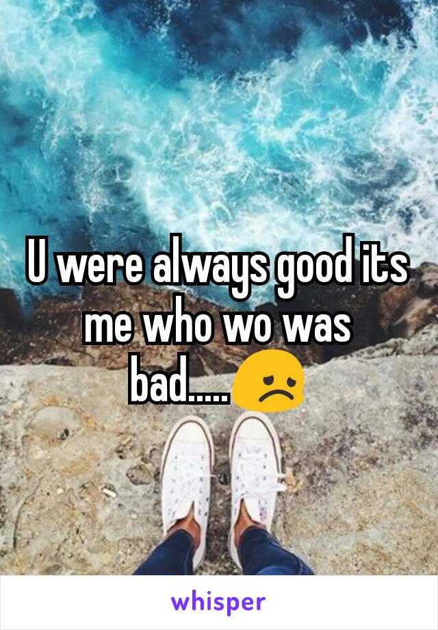 U were always good its me who wo was bad.....😞