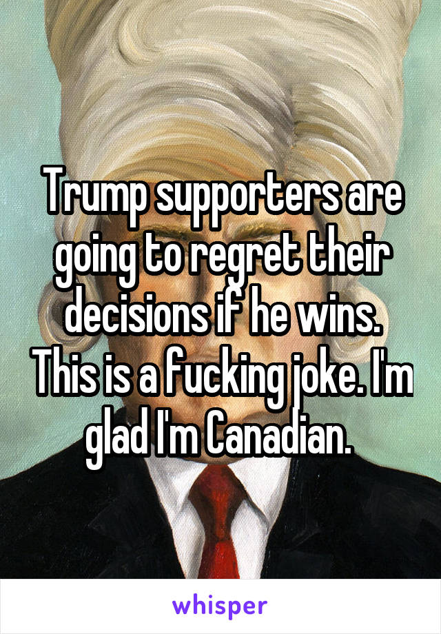 Trump supporters are going to regret their decisions if he wins. This is a fucking joke. I'm glad I'm Canadian. 