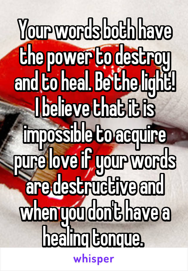 Your words both have the power to destroy and to heal. Be the light! I believe that it is impossible to acquire pure love if your words are destructive and when you don't have a healing tongue. 