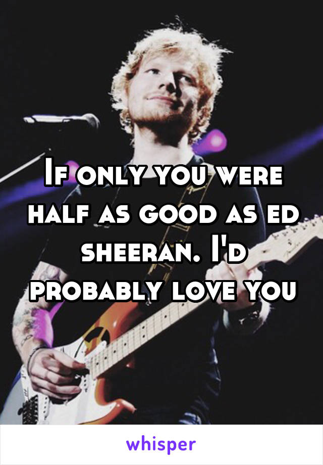 If only you were half as good as ed sheeran. I'd probably love you