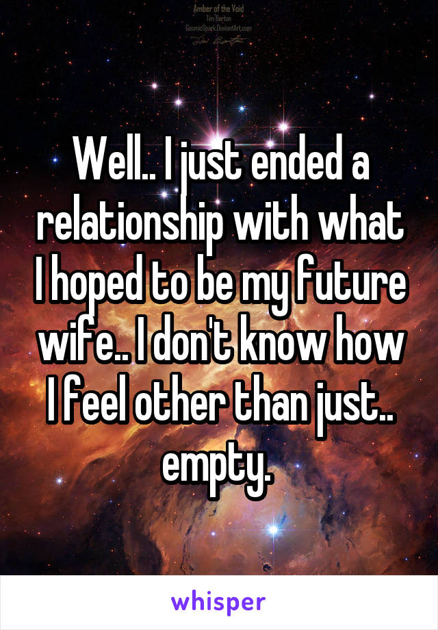 Well.. I just ended a relationship with what I hoped to be my future wife.. I don't know how I feel other than just.. empty. 