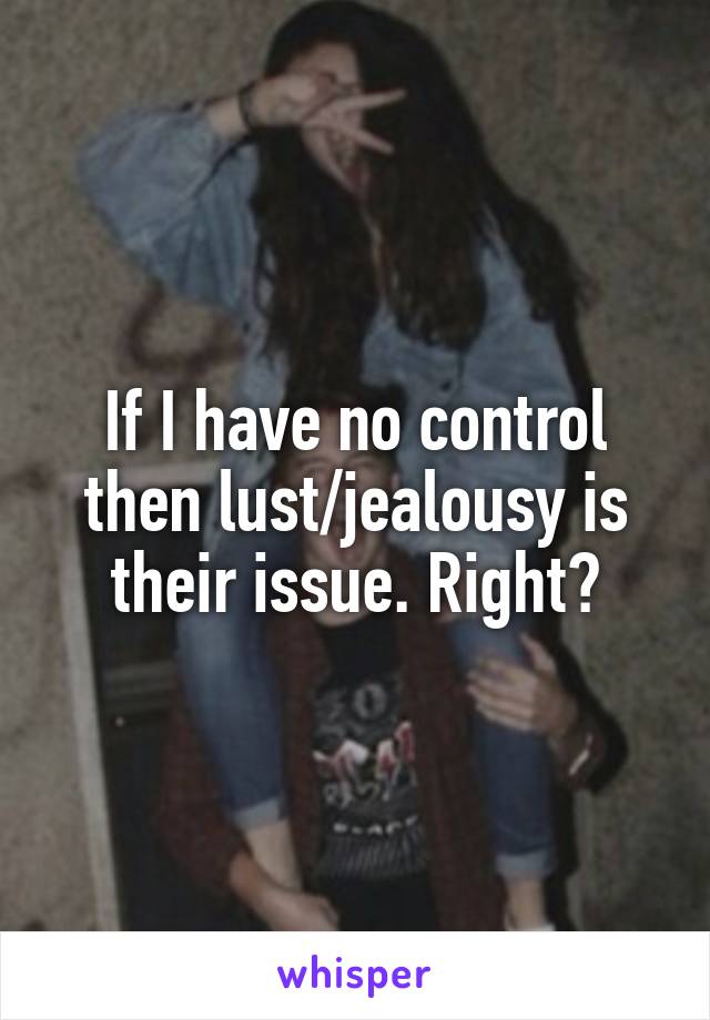 If I have no control then lust/jealousy is their issue. Right?