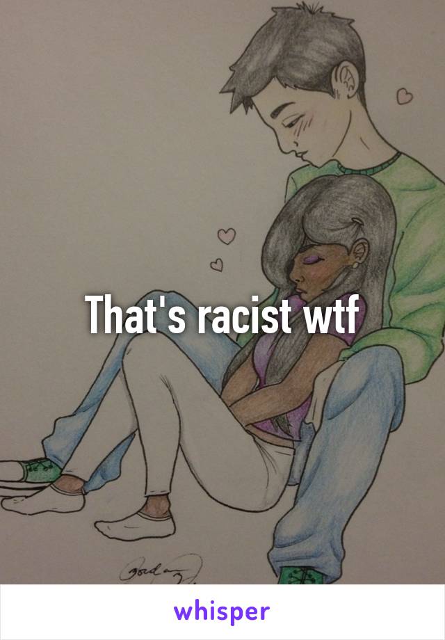 That's racist wtf