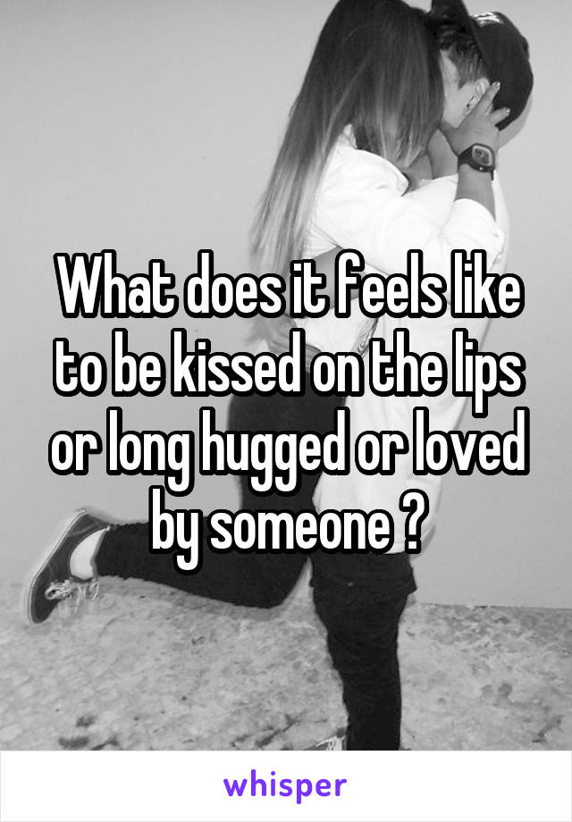 What does it feels like to be kissed on the lips or long hugged or loved by someone ?