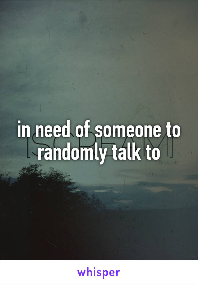 in need of someone to randomly talk to