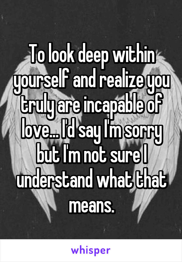 To look deep within yourself and realize you truly are incapable of love... I'd say I'm sorry but I'm not sure I understand what that means.