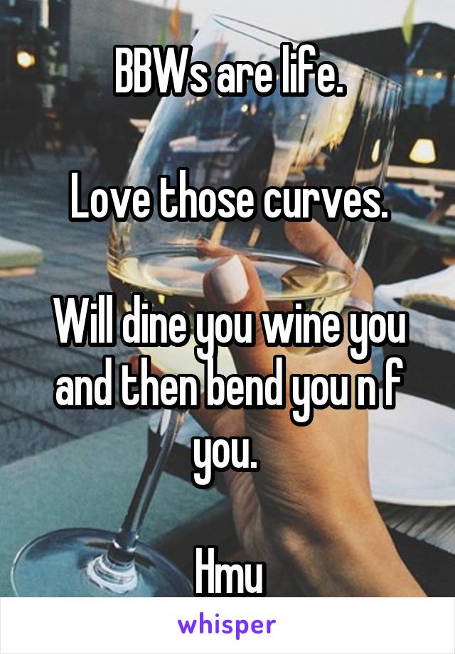 BBWs are life.

Love those curves.

Will dine you wine you and then bend you n f you. 

Hmu