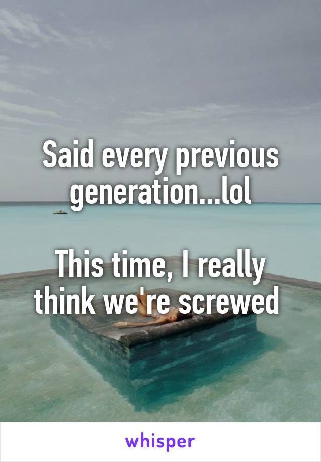Said every previous generation...lol

This time, I really think we're screwed 
