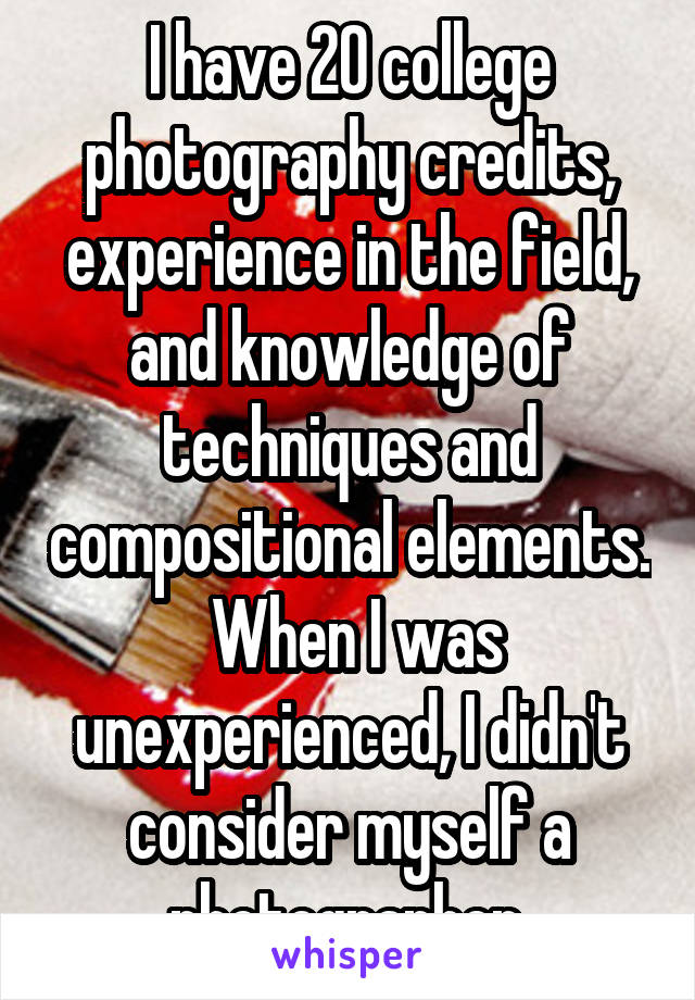 I have 20 college photography credits, experience in the field, and knowledge of techniques and compositional elements.  When I was unexperienced, I didn't consider myself a photographer.