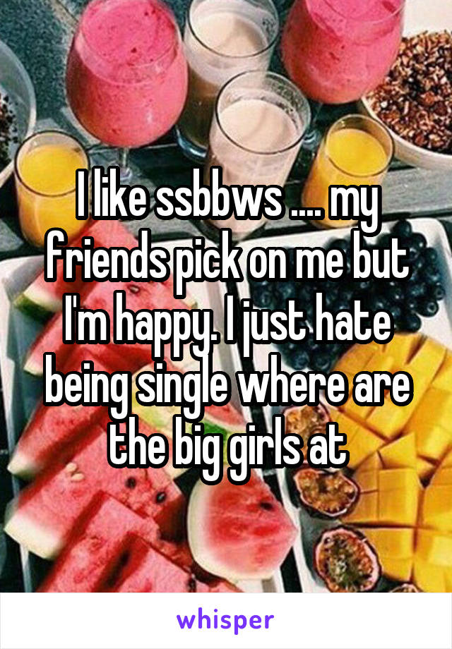 I like ssbbws .... my friends pick on me but I'm happy. I just hate being single where are the big girls at