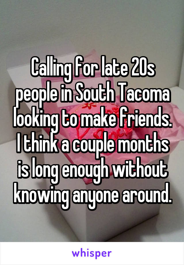 Calling for late 20s people in South Tacoma looking to make friends.
I think a couple months is long enough without knowing anyone around.