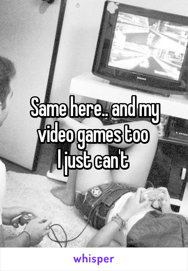 Same here.. and my video games too 
I just can't 