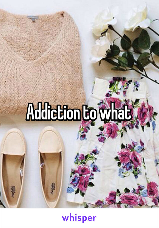 Addiction to what 