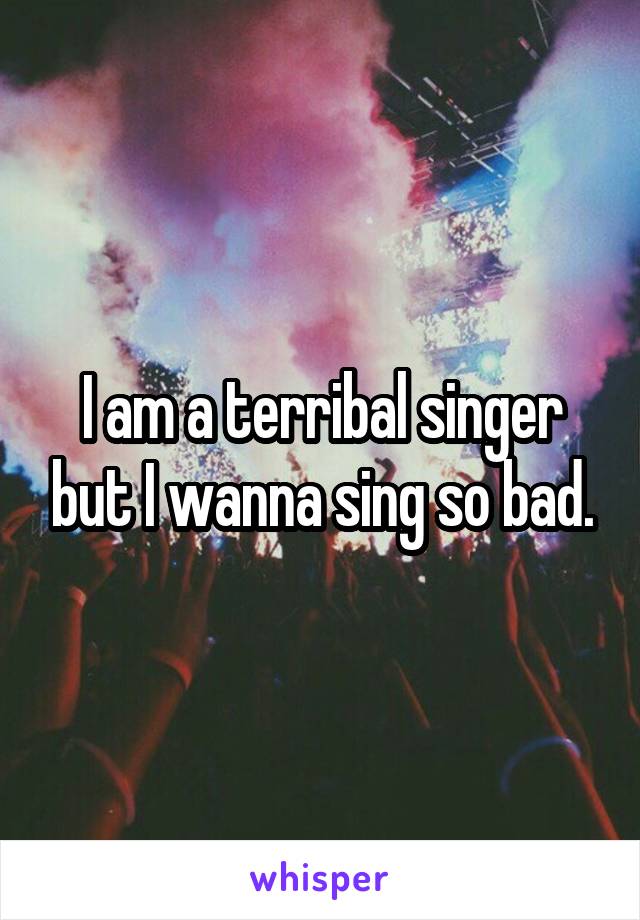 I am a terribal singer but I wanna sing so bad.