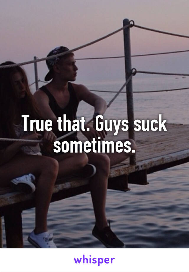 True that. Guys suck sometimes.