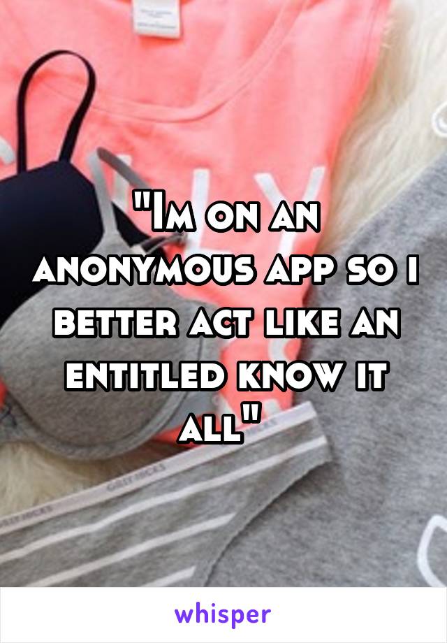 "Im on an anonymous app so i better act like an entitled know it all" 