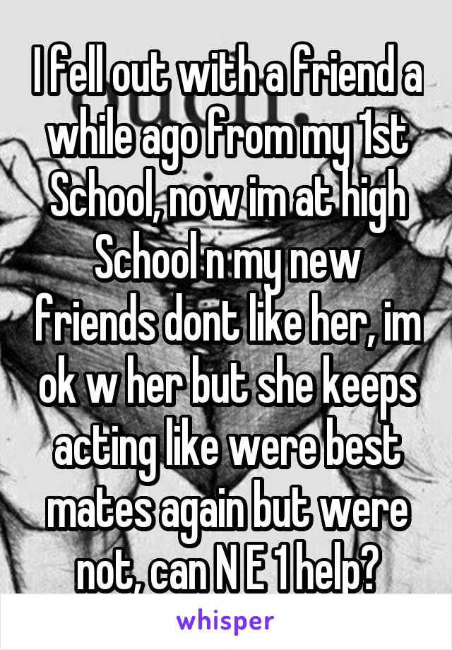 I fell out with a friend a while ago from my 1st School, now im at high School n my new friends dont like her, im ok w her but she keeps acting like were best mates again but were not, can N E 1 help?