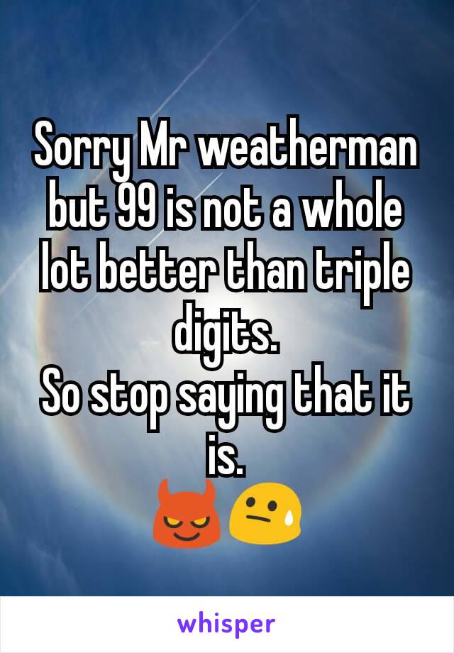 Sorry Mr weatherman but 99 is not a whole lot better than triple digits.
So stop saying that it is.
😈😓