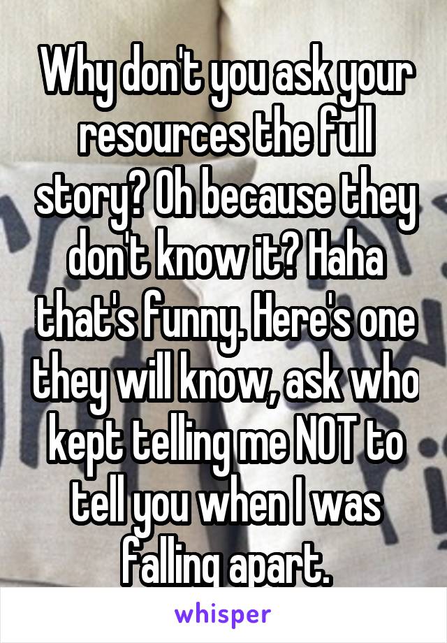 Why don't you ask your resources the full story? Oh because they don't know it? Haha that's funny. Here's one they will know, ask who kept telling me NOT to tell you when I was falling apart.