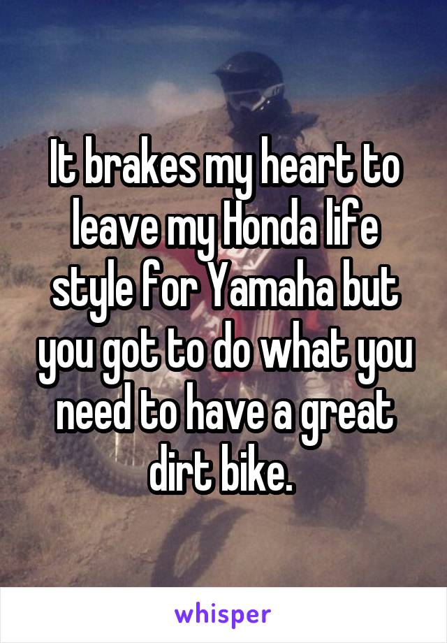 It brakes my heart to leave my Honda life style for Yamaha but you got to do what you need to have a great dirt bike. 