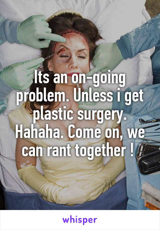 Its an on-going problem. Unless i get plastic surgery. Hahaha. Come on, we can rant together ! 