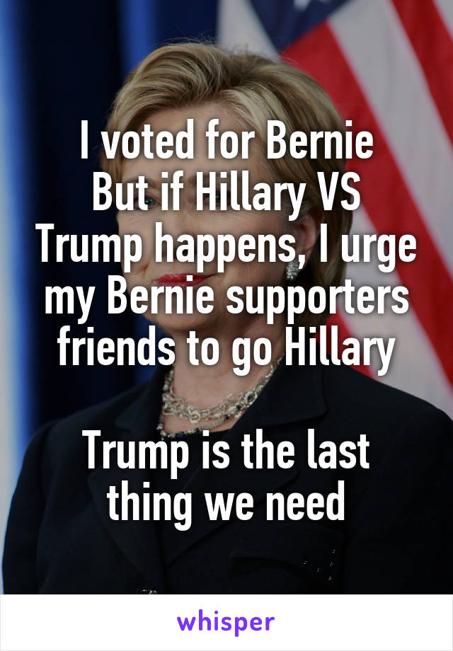 I voted for Bernie
But if Hillary VS Trump happens, I urge my Bernie supporters friends to go Hillary

Trump is the last thing we need
