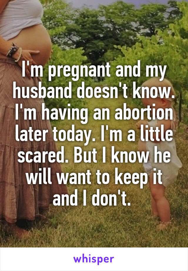 I'm pregnant and my husband doesn't know. I'm having an abortion later today. I'm a little scared. But I know he will want to keep it and I don't. 