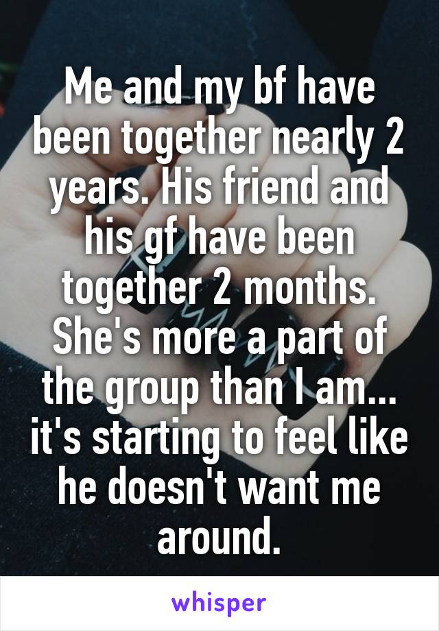 Me and my bf have been together nearly 2 years. His friend and his gf have been together 2 months.
She's more a part of the group than I am... it's starting to feel like he doesn't want me around.