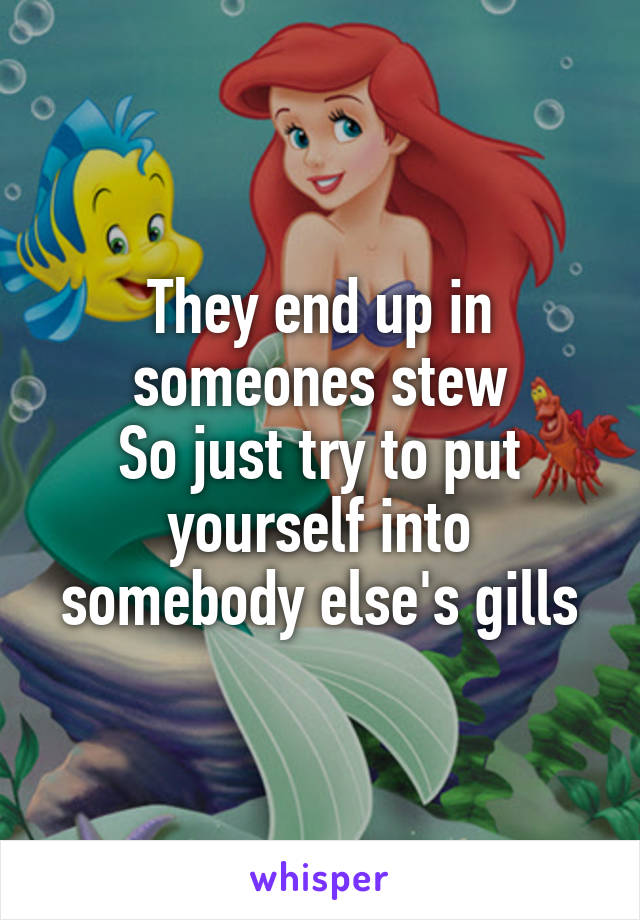 They end up in someones stew
So just try to put yourself into somebody else's gills