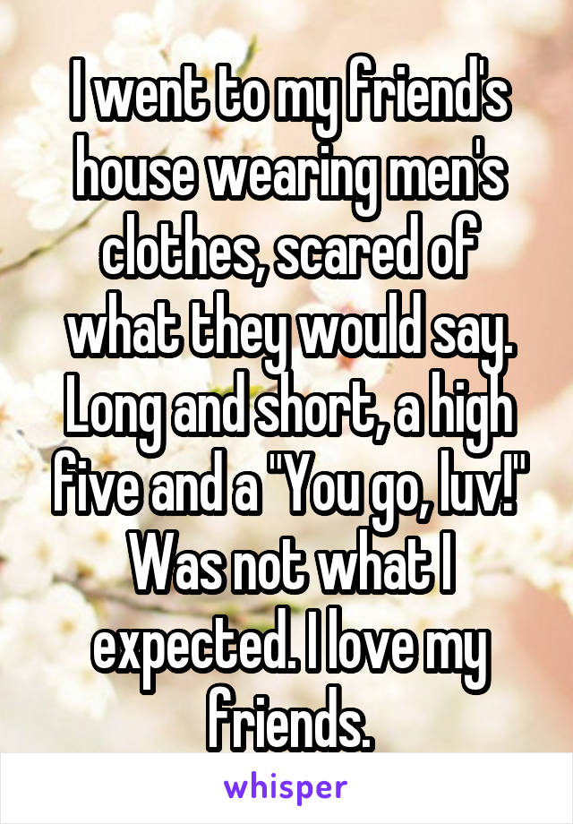 I went to my friend's house wearing men's clothes, scared of what they would say. Long and short, a high five and a "You go, luv!" Was not what I expected. I love my friends.