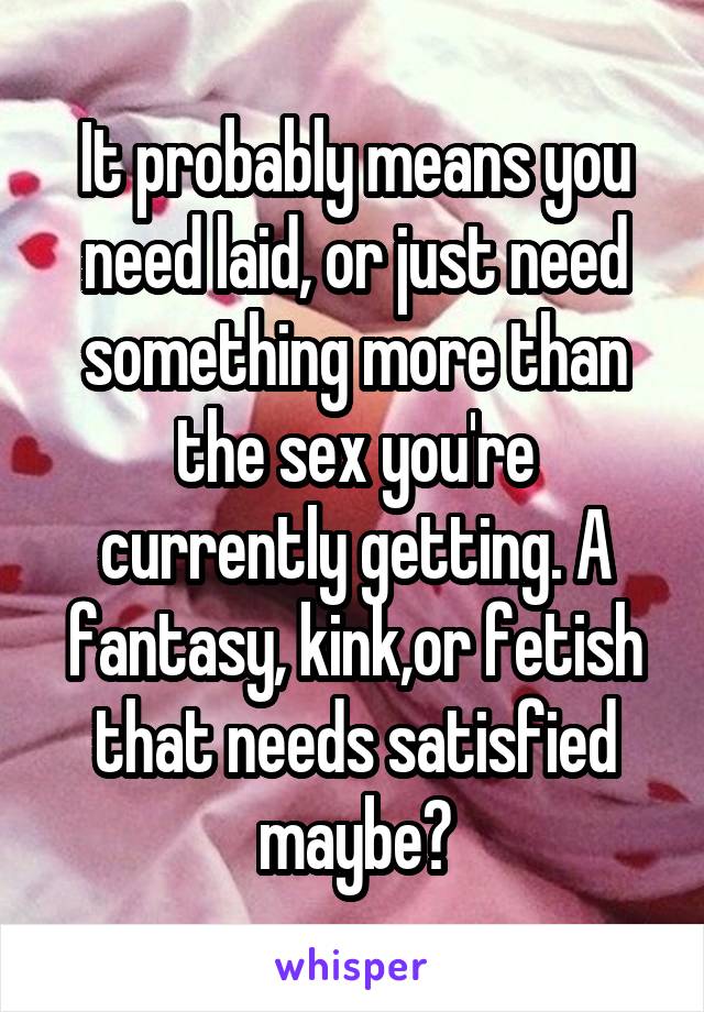 It probably means you need laid, or just need something more than the sex you're currently getting. A fantasy, kink,or fetish that needs satisfied maybe?