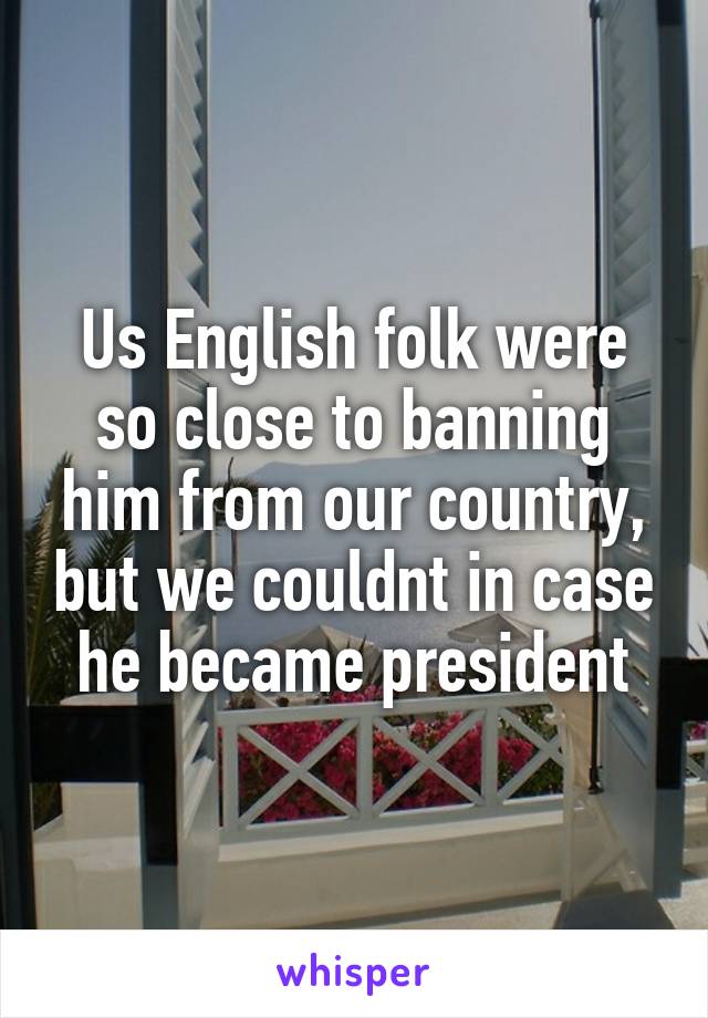 Us English folk were so close to banning him from our country, but we couldnt in case he became president