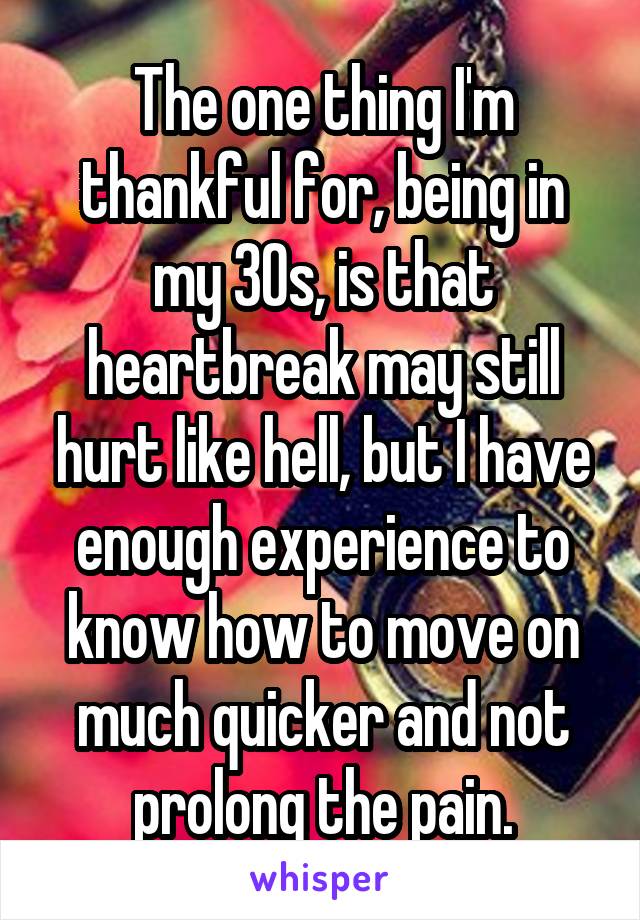 The one thing I'm thankful for, being in my 30s, is that heartbreak may still hurt like hell, but I have enough experience to know how to move on much quicker and not prolong the pain.