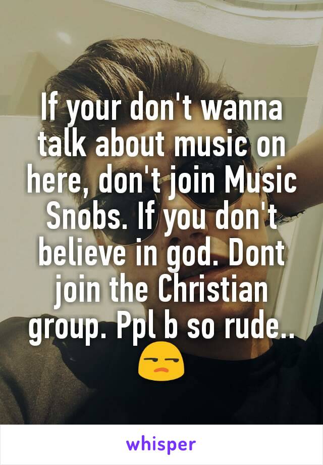 If your don't wanna talk about music on here, don't join Music Snobs. If you don't believe in god. Dont join the Christian group. Ppl b so rude.. 😒