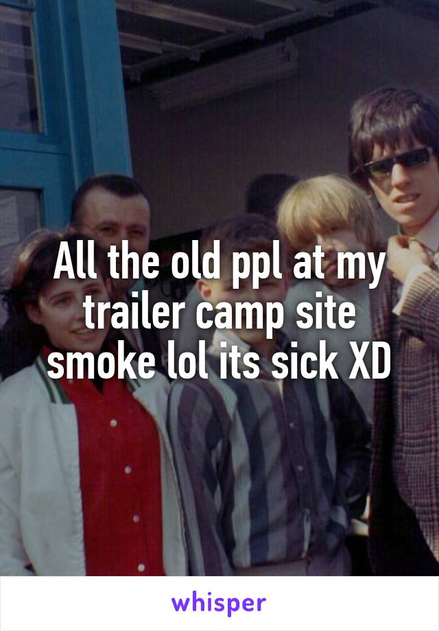All the old ppl at my trailer camp site smoke lol its sick XD