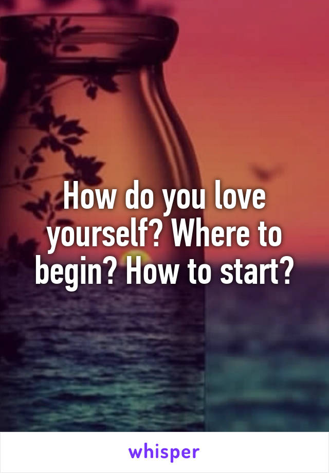 How do you love yourself? Where to begin? How to start?