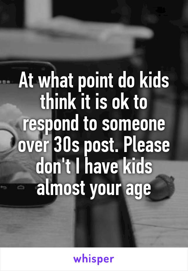 At what point do kids think it is ok to respond to someone over 30s post. Please don't I have kids almost your age