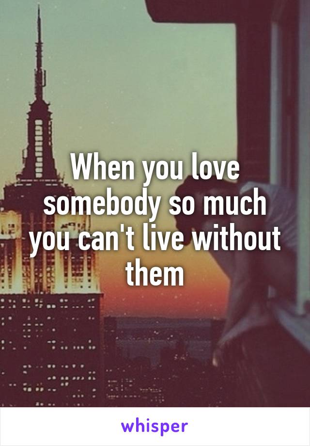 When you love somebody so much you can't live without them