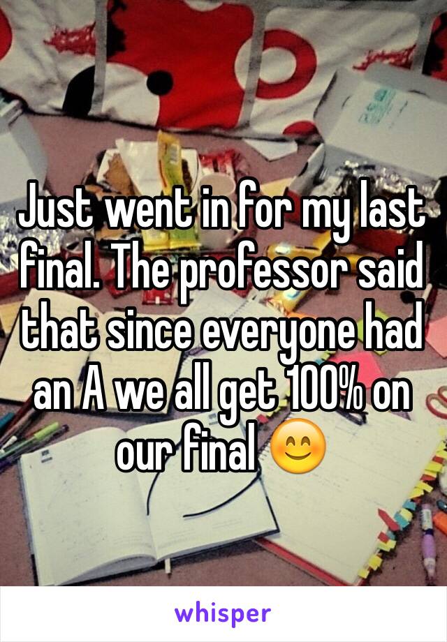 Just went in for my last final. The professor said that since everyone had an A we all get 100% on our final 😊