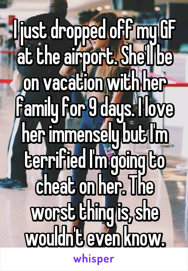 I just dropped off my GF at the airport. She'll be on vacation with her family for 9 days. I love her immensely but I'm terrified I'm going to cheat on her. The worst thing is, she wouldn't even know.