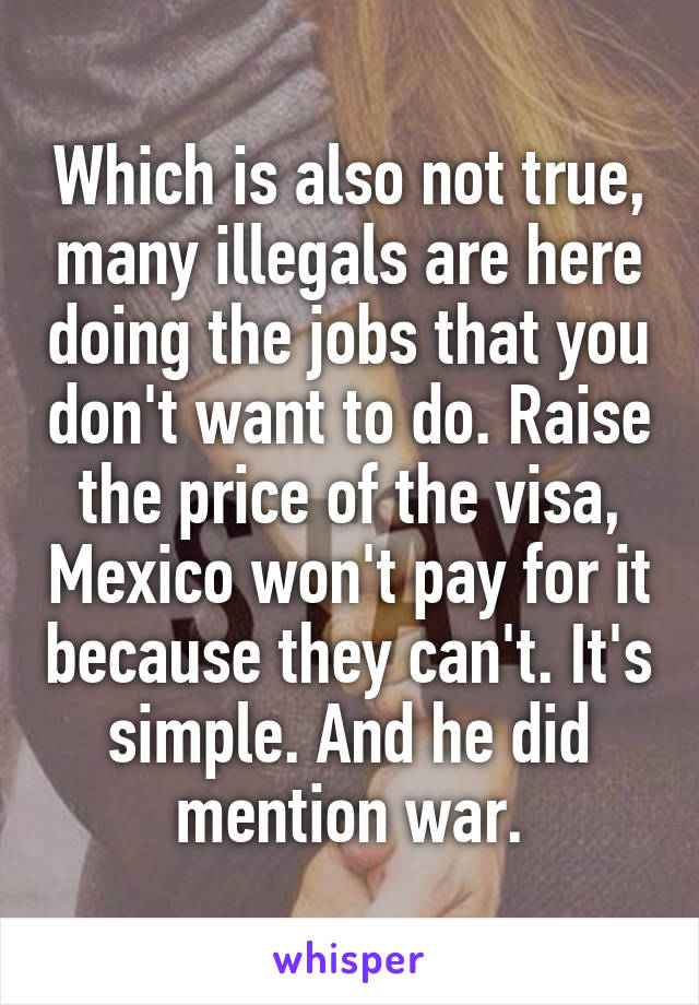 Which is also not true, many illegals are here doing the jobs that you don't want to do. Raise the price of the visa, Mexico won't pay for it because they can't. It's simple. And he did mention war.