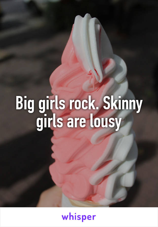 Big girls rock. Skinny girls are lousy