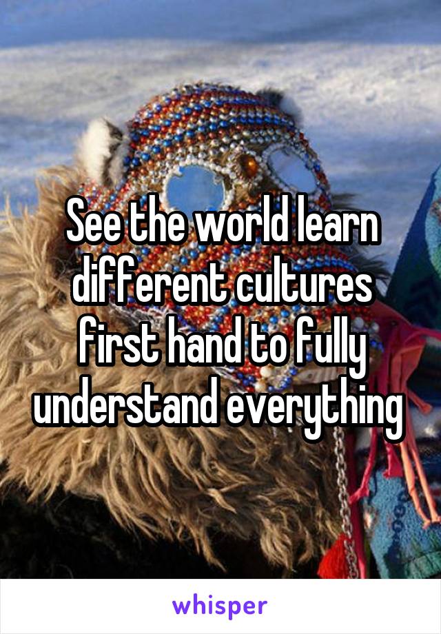 See the world learn different cultures first hand to fully understand everything 