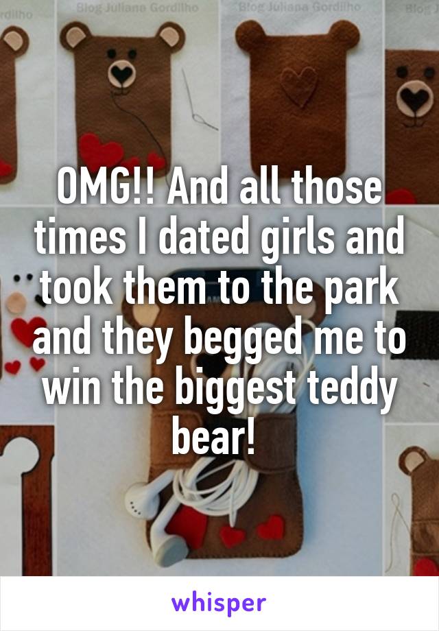 OMG!! And all those times I dated girls and took them to the park and they begged me to win the biggest teddy bear! 