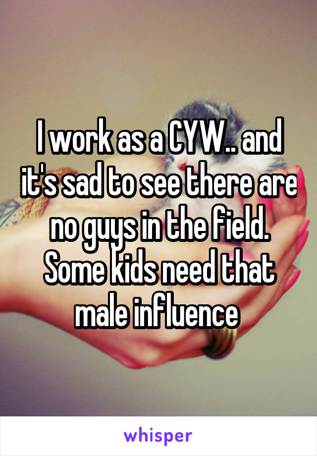 I work as a CYW.. and it's sad to see there are no guys in the field.
Some kids need that male influence 