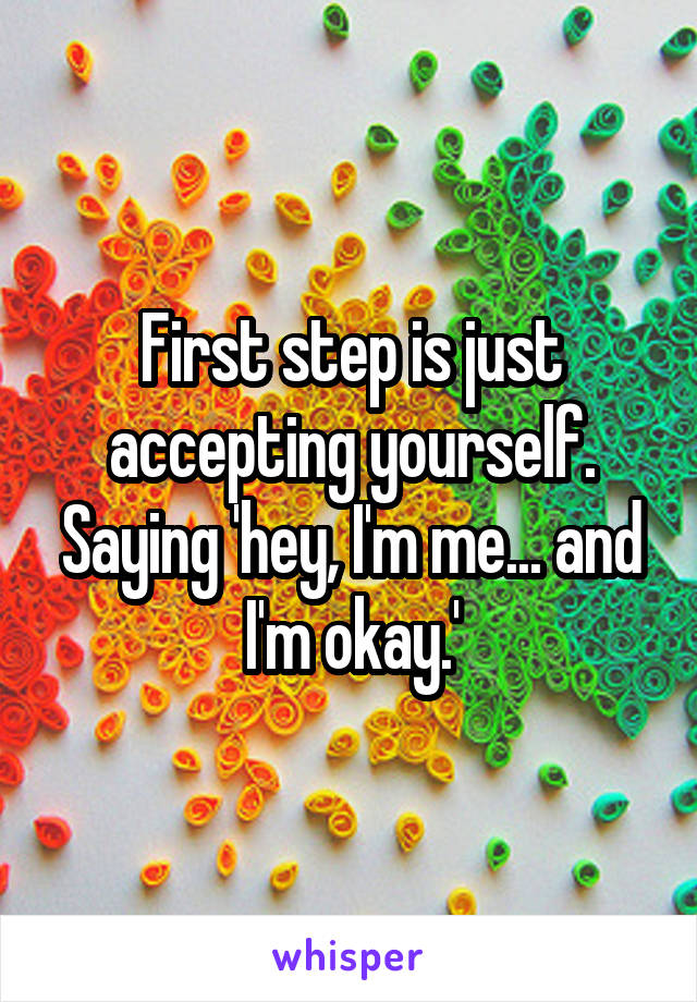 First step is just accepting yourself. Saying 'hey, I'm me... and I'm okay.'