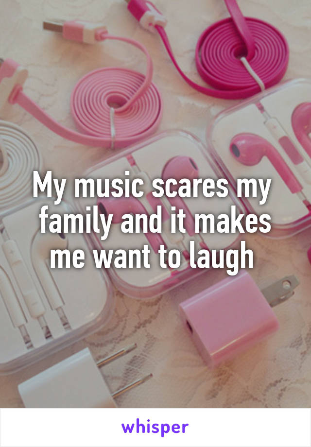 My music scares my  family and it makes me want to laugh 