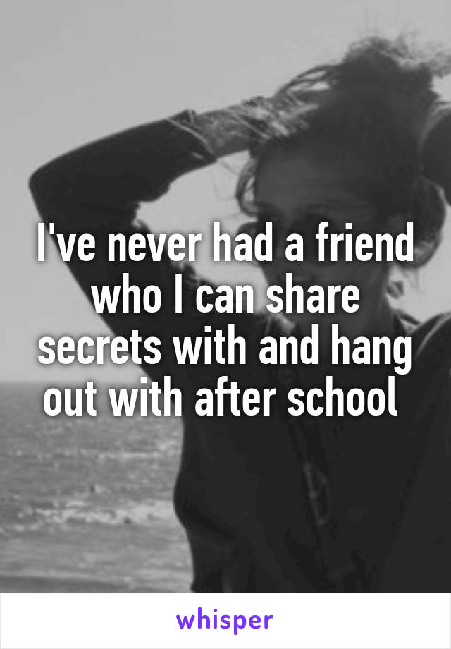 I've never had a friend who I can share secrets with and hang out with after school 